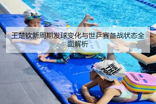 王楚钦新周期发球变化与世乒赛备战状态全面解析